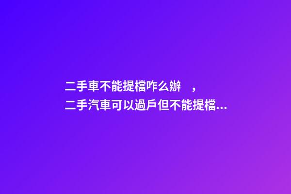 二手車不能提檔咋么辦，二手汽車可以過戶但不能提檔是怎么回事